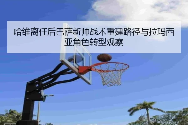 哈维离任后巴萨新帅战术重建路径与拉玛西亚角色转型观察