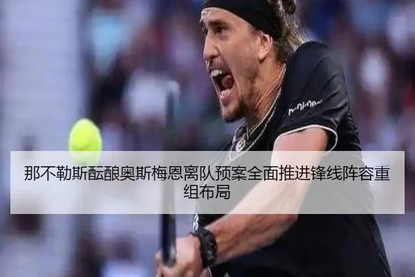 那不勒斯酝酿奥斯梅恩离队预案全面推进锋线阵容重组布局
