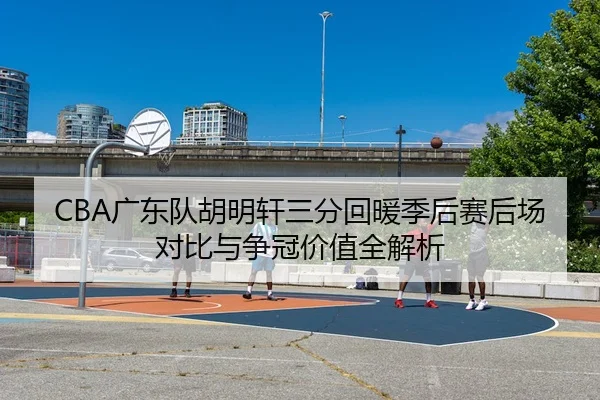 CBA广东队胡明轩三分回暖季后赛后场对比与争冠价值全解析