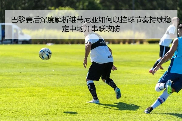 巴黎赛后深度解析维蒂尼亚如何以控球节奏持续稳定中场并串联攻防