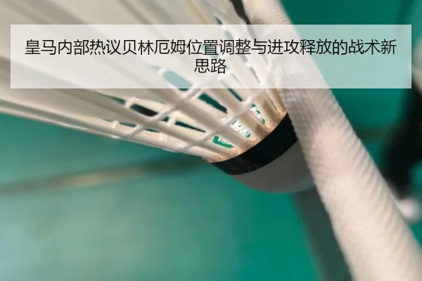 皇马内部热议贝林厄姆位置调整与进攻释放的战术新思路